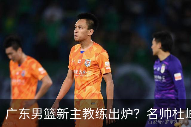 广东男篮新主教练出炉？名帅杜峰要下课？朱芳雨想邀请1人加盟！